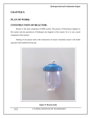 Hydrogen Internal Combustion Engine
29 C G PATEL INSTITUTE OF TECHNOLOGY
CHAPTER 5:
PLAN OF WORK:
CONSTRUCTION OF REACTOR:
Reactor is the main component of HHO system. The process of Electrolysis happens in
this reactor and also generation of Hydrogen also happens in this reactor. So it is very crucial
component of this project.
Starting of our project starts with construction of reactor. Generally reactor is the bottle
type part which drilled from the top.
Figure 9: Reactor body
 