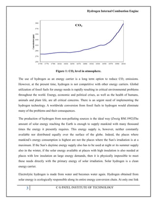 Hydrogen Internal Combustion Engine
3 C G PATEL INSTITUTE OF TECHNOLOGY
Figure 1: CO2 level in atmosphere.
The use of hydrogen as an energy carrier is a long term option to reduce CO2 emissions.
However, at the present time, hydrogen is not competitive with other energy carriers. Global
utilization of fossil fuels for energy needs is rapidly resulting in critical environmental problems
throughout the world. Energy, economic and political crises, as well as the health of humans,
animals and plant life, are all critical concerns. There is an urgent need of implementing the
hydrogen technology. A worldwide conversion from fossil fuels to hydrogen would eliminate
many of the problems and their consequences.
The production of hydrogen from non-polluting sources is the ideal way (Zweig RM.1992)The
amount of solar energy reaching the Earth is enough to supply mankind with many thousand
times the energy it presently requires. This energy supply is, however, neither constantly
available nor distributed equally over the surface of the globe. Indeed, the places where
mankind‘s energy consumption is highest are not the places where the Sun‘s irradiation is at a
maximum. If the Sun‘s daytime energy supply also has to be used at night or its summer supply
also in the winter, if the solar energy available at places with high insulation is also needed at
places with low insulation an large energy demands, then it is physically impossible to meet
these needs directly with the primary energy of solar irradiation. Solar hydrogen is a clean
energy carrier.
Electrolytic hydrogen is made from water and becomes water again. Hydrogen obtained from
solar energy is ecologically responsible along its entire energy conversion chain. At only one link
 