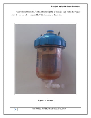 Hydrogen Internal Combustion Engine
30 C G PATEL INSTITUTE OF TECHNOLOGY
Figure shows the reactor. We have to attach plates of stainless steel within the reactor.
Mixer of water and salt or water and NaOH is containing in the reactor.
Figure 10: Reactor
 