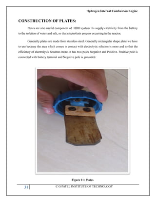 Hydrogen Internal Combustion Engine
31 C G PATEL INSTITUTE OF TECHNOLOGY
CONSTRUCTION OF PLATES:
Plates are also useful component of HHO system. Its supply electricity from the battery
to the solution of water and salt, so that electrolysis process occurring in the reactor.
Generally plates are made from stainless steel. Generally rectangular shape plate we have
to use because the area which comes in contact with electrolytic solution is more and so that the
efficiency of electrolysis becomes more. It has two poles Negative and Positive. Positive pole is
connected with battery terminal and Negative pole is grounded.
Figure 11: Plates
 