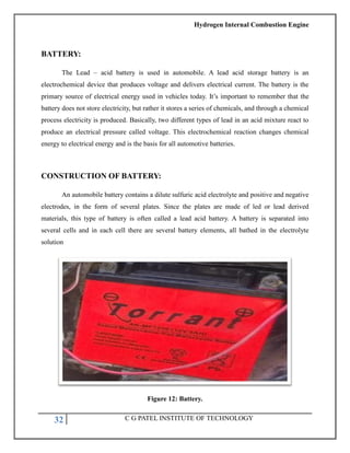 Hydrogen Internal Combustion Engine
32 C G PATEL INSTITUTE OF TECHNOLOGY
BATTERY:
The Lead – acid battery is used in automobile. A lead acid storage battery is an
electrochemical device that produces voltage and delivers electrical current. The battery is the
primary source of electrical energy used in vehicles today. It‘s important to remember that the
battery does not store electricity, but rather it stores a series of chemicals, and through a chemical
process electricity is produced. Basically, two different types of lead in an acid mixture react to
produce an electrical pressure called voltage. This electrochemical reaction changes chemical
energy to electrical energy and is the basis for all automotive batteries.
CONSTRUCTION OF BATTERY:
An automobile battery contains a dilute sulfuric acid electrolyte and positive and negative
electrodes, in the form of several plates. Since the plates are made of led or lead derived
materials, this type of battery is often called a lead acid battery. A battery is separated into
several cells and in each cell there are several battery elements, all bathed in the electrolyte
solution
Figure 12: Battery.
 