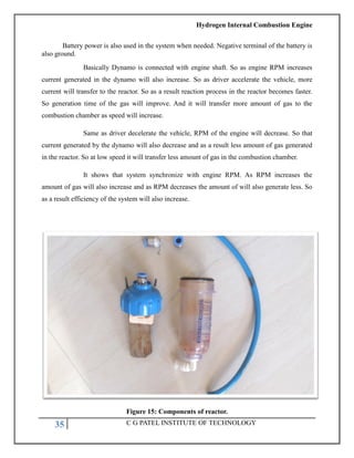 Hydrogen Internal Combustion Engine
35 C G PATEL INSTITUTE OF TECHNOLOGY
Battery power is also used in the system when needed. Negative terminal of the battery is
also ground.
Basically Dynamo is connected with engine shaft. So as engine RPM increases
current generated in the dynamo will also increase. So as driver accelerate the vehicle, more
current will transfer to the reactor. So as a result reaction process in the reactor becomes faster.
So generation time of the gas will improve. And it will transfer more amount of gas to the
combustion chamber as speed will increase.
Same as driver decelerate the vehicle, RPM of the engine will decrease. So that
current generated by the dynamo will also decrease and as a result less amount of gas generated
in the reactor. So at low speed it will transfer less amount of gas in the combustion chamber.
It shows that system synchronize with engine RPM. As RPM increases the
amount of gas will also increase and as RPM decreases the amount of will also generate less. So
as a result efficiency of the system will also increase.
Figure 15: Components of reactor.
 