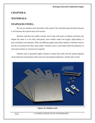 Hydrogen Internal Combustion Engine
36 C G PATEL INSTITUTE OF TECHNOLOGY
CHAPTER 6:
MATERIALS:
STAINLESS STEEL:
We can use stainless steel electrodes in the reactor. We used plate type electrodes because
it will increase the reaction area in the reactor.
Stainless steel does not readily corrode, rust or stain with water as ordinary steel does, but
despite the name it is not fully stain-proof, most notably under low-oxygen, high-salinity, or
poor-circulation environments. There are different grades and surface finishes of stainless steel to
suit the environment the alloy must endure. Stainless steel is used where both the properties of
steel and resistance to corrosion are required.
Stainless steel is generally highly resistant to attack from acids, but this quality depends
on the kind and concentration of the acid, the surrounding temperature, and the type of steel.
Figure 16: Stainless steel
 