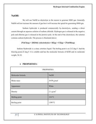 Hydrogen Internal Combustion Engine
37 C G PATEL INSTITUTE OF TECHNOLOGY
NaOH:
We will use NaOH as electrolyte in the reactor to generate HHO gas. Generally
NaOH will not increase the amount of gas but it will increase the speed for generating HHO gas.
Sodium hydroxide is produced commercially by electrolysis, sending a direct
current through an aqueous solution of sodium chloride. Hydrogen gas is released at the negative
pole and chlorine gas is released at the positive pole. At the end of the electrolysis, the solution
contains sodium hydroxide. The process is illustrated above:
2NaCl(aq) + 2H2O(l) -(electrolysis)-> H2(g) + Cl2(g) + 2NaOH(aq)
Sodium Hydroxide is a clear, colorless liquid. The boiling point is at 212 deg F. And the
freezing point,32 deg F. It is soluble and has the molecular formula of KOH and its molecular
weight, 56.10.
 PROPERTIES:
PROPERTIES
Molecular formula NaOH
Molar mass 39.99 g/mol
Appearance White
Density 2.1 g/cm3
Melting point 318 ᴏ
C
Boiling point 1390 ᴏ
C
 