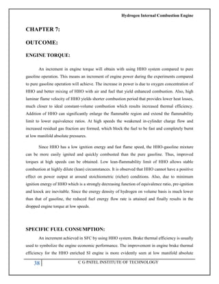 Hydrogen Internal Combustion Engine
38 C G PATEL INSTITUTE OF TECHNOLOGY
CHAPTER 7:
OUTCOME:
ENGINE TORQUE:
An increment in engine torque will obtain with using HHO system compared to pure
gasoline operation. This means an increment of engine power during the experiments compared
to pure gasoline operation will achieve. The increase in power is due to oxygen concentration of
HHO and better mixing of HHO with air and fuel that yield enhanced combustion. Also, high
laminar flame velocity of HHO yields shorter combustion period that provides lower heat losses,
much closer to ideal constant-volume combustion which results increased thermal efficiency.
Addition of HHO can significantly enlarge the flammable region and extend the flammability
limit to lower equivalence ratios. At high speeds the weakened in-cylinder charge flow and
increased residual gas fraction are formed, which block the fuel to be fast and completely burnt
at low manifold absolute pressures.
Since HHO has a low ignition energy and fast flame speed, the HHO-gasoline mixture
can be more easily ignited and quickly combusted than the pure gasoline. Thus, improved
torques at high speeds can be obtained. Low lean-flammability limit of HHO allows stable
combustion at highly dilute (lean) circumstances. It is observed that HHO cannot have a positive
effect on power output at around stoichiometric (richer) conditions. Also, due to minimum
ignition energy of HHO which is a strongly decreasing function of equivalence ratio, pre-ignition
and knock are inevitable. Since the energy density of hydrogen on volume basis is much lower
than that of gasoline, the reduced fuel energy flow rate is attained and finally results in the
dropped engine torque at low speeds.
SPECIFIC FUEL CONSUMPTION:
An increment achieved in SFC by using HHO system. Brake thermal efficiency is usually
used to symbolize the engine economic performance. The improvement in engine brake thermal
efficiency for the HHO enriched SI engine is more evidently seen at low manifold absolute
 