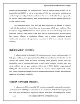 Hydrogen Internal Combustion Engine
39 C G PATEL INSTITUTE OF TECHNOLOGY
pressure (MAP) conditions. The reduction in SFC is due to uniform mixing of HHO with air
(high diffusivity of HHO) as well as oxygen index of HHO gas which assists gasoline during
combustion process and yields better combustion. This can be attributed to that, at high speeds,
the gasoline is hard to be completely burnt at lean conditions due to the increased residual gas
fraction and poor mixing.
Since HHO gains a high flame speed and wide flammability, the addition of hydrogen
would help the gasoline to be burned faster and more complete at high speed conditions. Also,
low ignition energy of HHO-air mixture derives gasoline even to be burned safely under leaner
conditions. However, at low speeds (≤2500 rpm), low lean flammability limit prevents HHO to
have positive influence on combustion efficiency due to mixture requirement around
stoichiometric conditions and high volume occupation of HHO causes reduced volumetric
efficiency.
HYDROCARBON EMISSION:
A reduction should be obtained in HC emissions compared to pure gasoline operation. At
high speed conditions, short opening time of manifolds prevents adequate air to be taken into the
cylinder and gasoline cannot be burned sufficiently. Short quenching distance and wide
flammability range of hydrogen yield engine to expel less HC emissions especially under high
speed conditions and low speed conditions with the aid of HECU. Besides, oxygen index of
HHO yields better combustion which diminishes HC emission. At low engine speeds, due to
high volume occupation of HHO, correct air cannot be taken into the cylinders which prevents
gasoline to be combusted completely.
CARBON MONOXIDE EMISSION:
A reduction should be obtained in CO emissions compared to pure gasoline operation.
Absence of carbon in HHO gas is a major reason for CO reduction. Wide flammability range and
high flame speed of HHO ensure engine to be operated at low loads. The HHO-gasoline mixture
 