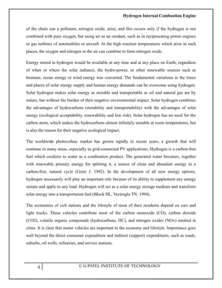 Hydrogen Internal Combustion Engine
4 C G PATEL INSTITUTE OF TECHNOLOGY
of the chain can a pollutant, nitrogen oxide, arise; and this occurs only if the hydrogen is not
combined with pure oxygen, but using air as an oxidant, such as in reciprocating piston engines
or gas turbines of automobiles or aircraft. At the high reaction temperatures which arise in such
places, the oxygen and nitrogen in the air can combine to form nitrogen oxide.
Energy stored in hydrogen would be available at any time and at any place on Earth, regardless
of when or where the solar radiance, the hydro-power, or other renewable sources such as
biomass, ocean energy or wind energy was converted. The fundamental variations in the times
and places of solar energy supply and human energy demands can be overcome using hydrogen.
Solar hydrogen makes solar energy as storable and transportable as oil and natural gas are by
nature, but without the burden of their negative environmental impact. Solar hydrogen combines
the advantages of hydrocarbons (storability and transportability) with the advantages of solar
energy (ecological acceptability, renewability and low risk). Solar hydrogen has no need for the
carbon atom, which makes the hydrocarbons almost infinitely storable at room temperatures, but
is also the reason for their negative ecological impact.
The worldwide photovoltaic market has grown rapidly in recent years, a growth that will
continue in many areas, especially as grid-connected PV applications. Hydrogen is a carbon-free
fuel which oxidizes to water as a combustion product. The generated water becomes, together
with renewable primary energy for splitting it, a source of clean and abundant energy in a
carbon-free, natural cycle (Gretz J. 1992). In the development of all new energy options,
hydrogen necessarily will play an important role because of its ability to supplement any energy
stream and apply to any load. Hydrogen will act as a solar energy storage medium and transform
solar energy into a transportation fuel (Block DL, Veziroglu TN. 1994).
The economies of rich nations and the lifestyle of most of their residents depend on cars and
light trucks. These vehicles contribute most of the carbon monoxide (CO), carbon dioxide
(CO2), volatile organic compounds (hydrocarbons, HC), and nitrogen oxides (NOx) emitted in
cities. It is clear that motor vehicles are important to the economy and lifestyle. Importance goes
well beyond the direct consumer expenditure and indirect (support) expenditures, such as roads,
suburbs, oil wells, refineries, and service stations.
 