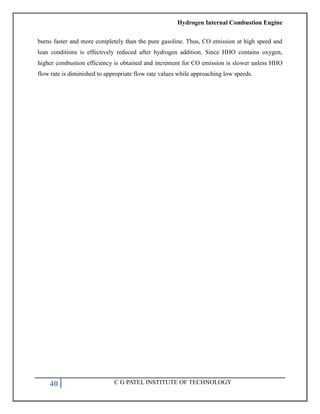 Hydrogen Internal Combustion Engine
40 C G PATEL INSTITUTE OF TECHNOLOGY
burns faster and more completely than the pure gasoline. Thus, CO emission at high speed and
lean conditions is effectively reduced after hydrogen addition. Since HHO contains oxygen,
higher combustion efficiency is obtained and increment for CO emission is slower unless HHO
flow rate is diminished to appropriate flow rate values while approaching low speeds.
 