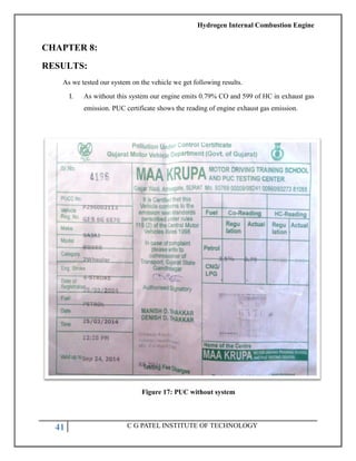 Hydrogen Internal Combustion Engine
41 C G PATEL INSTITUTE OF TECHNOLOGY
CHAPTER 8:
RESULTS:
As we tested our system on the vehicle we get following results.
I. As without this system our engine emits 0.79% CO and 599 of HC in exhaust gas
emission. PUC certificate shows the reading of engine exhaust gas emission.
Figure 17: PUC without system
 