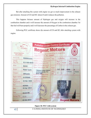 Hydrogen Internal Combustion Engine
42 C G PATEL INSTITUTE OF TECHNOLOGY
But after attaching this system with engine we get so much improvement in the exhaust
gas emission. Amount of CO and HC almost 0 and it reduces the pollution.
This happens because amount of Hydrogen gas and oxygen will increase in the
combustion chamber and it will increase the amount of Oxygen in the combustion chamber. So
that fuel will burn properly and it will decrease the percentage of Carbon in the exhaust gas.
Following PUC certificate shows the amount of CO and HC after attaching system with
engine.
Figure 18: PUC with system
 