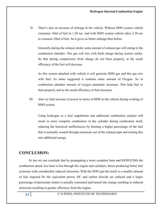 Hydrogen Internal Combustion Engine
43 C G PATEL INSTITUTE OF TECHNOLOGY
II. There‘s also an increase of mileage in the vehicle. Without HHO system vehicle
consumes 10ml of fuel in 1.20 sec. and with HHO system vehicle takes 2.30 sec
to consume 10ml of fuel. So it gives us better mileage then before.
Generally during the exhaust stroke some amount of exhaust gas will entrap in the
combustion chamber. This gas will mix with fresh charge during suction stroke.
So that during compression fresh charge do not burn properly, at the result
efficiency of the fuel will decrease.
As this system attached with vehicle it will generate HHO gas and this gas mix
with fuel. As name suggested it contains some amount of Oxygen. So in
combustion chamber amount of oxygen automatic increases. This help fuel to
burn properly and as the result efficiency of fuel increases.
III. Also we find increase of power in terms of RPM in the vehicle during working of
HHO system.
Using hydrogen as a fuel supplement and additional combustion catalyst will
result in more complete combustion in the cylinder during combustion itself,
reducing the historical inefficiencies by burning a higher percentage of the fuel
that is normally wasted through emissions out of the exhaust pipe and turning this
into additional energy.
CONCLUSION:
At last we can conclude that by propagating a more complete burn and REDUCING the
combustion speed, less heat is lost through the engine and cylinders, hence producing better fuel
economy with considerably reduced emissions. With the HHO gas the result is a smaller amount
of fuel required for the equivalent power. HC and carbon dioxide are reduced and a larger
percentage of particulate matter is actually consumed and turned into energy resulting in reduced
emissions resulting in greater efficiency from the engine.
 
