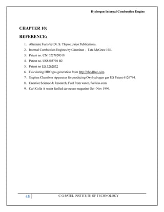 Hydrogen Internal Combustion Engine
45 C G PATEL INSTITUTE OF TECHNOLOGY
CHAPTER 10:
REFERENCE:
1. Alternate Fuels by Dr. S. Thipse, Jaico Publications.
2. Internal Combustion Engines by Ganeshan - Tata McGraw Hill.
3. Patent no. CN102278203 B
4. Patent no. US8303798 B2
5. Patent no US 3262872
6. Calculating HHO gas generation from http://hho4free.com.
7. Stephen Chambers Apparatus for producing Oxyhydrogen gas US Patent 6126794.
8. Creative Science & Research, Fuel from water, fuelless.com
9. Carl Cella A water fuelled car nexus magazine Oct- Nov 1996.
 