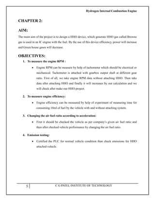 Hydrogen Internal Combustion Engine
5 C G PATEL INSTITUTE OF TECHNOLOGY
CHAPTER 2:
AIM:
The main aim of the project is to design a HHO device, which generate HHO gas called Browns
gas is used in an IC engine with the fuel. By the use of this device efficiency, power will increase
and Green house gases will decrease.
OBJECTIVES:
1. To measure the engine RPM :
 Engine RPM can be measure by help of tachometer which should be electrical or
mechanical. Tachometer is attached with gearbox output shaft at different gear
ratio. First of all, we take engine RPM data without attaching HHO. Then take
data after attaching HHO and finally it will increases by our calculation and we
will check after make our HHO project.
2. To measure engine efficiency:
 Engine efficiency can be measured by help of experiment of measuring time for
consuming 10ml of fuel by the vehicle with and without attaching system.
3. Changing the air fuel ratio according to acceleration:
 First it should be checked the vehicle as per company‘s given air fuel ratio and
then after checked vehicle performance by changing the air fuel ratio.
4. Emission testing:
 Certified the PUC for normal vehicle condition than check emissions for HHO
attached vehicle.
 
