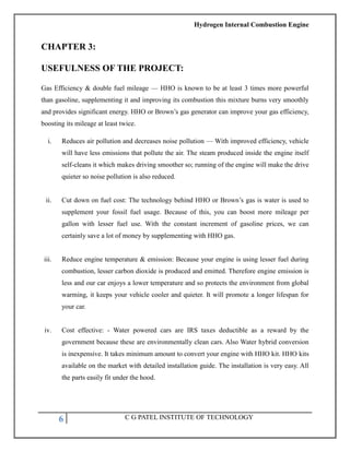 Hydrogen Internal Combustion Engine
6 C G PATEL INSTITUTE OF TECHNOLOGY
CHAPTER 3:
USEFULNESS OF THE PROJECT:
Gas Efficiency & double fuel mileage — HHO is known to be at least 3 times more powerful
than gasoline, supplementing it and improving its combustion this mixture burns very smoothly
and provides significant energy. HHO or Brown‘s gas generator can improve your gas efficiency,
boosting its mileage at least twice.
i. Reduces air pollution and decreases noise pollution — With improved efficiency, vehicle
will have less emissions that pollute the air. The steam produced inside the engine itself
self-cleans it which makes driving smoother so; running of the engine will make the drive
quieter so noise pollution is also reduced.
ii. Cut down on fuel cost: The technology behind HHO or Brown‘s gas is water is used to
supplement your fossil fuel usage. Because of this, you can boost more mileage per
gallon with lesser fuel use. With the constant increment of gasoline prices, we can
certainly save a lot of money by supplementing with HHO gas.
iii. Reduce engine temperature & emission: Because your engine is using lesser fuel during
combustion, lesser carbon dioxide is produced and emitted. Therefore engine emission is
less and our car enjoys a lower temperature and so protects the environment from global
warming, it keeps your vehicle cooler and quieter. It will promote a longer lifespan for
your car.
iv. Cost effective: - Water powered cars are IRS taxes deductible as a reward by the
government because these are environmentally clean cars. Also Water hybrid conversion
is inexpensive. It takes minimum amount to convert your engine with HHO kit. HHO kits
available on the market with detailed installation guide. The installation is very easy. All
the parts easily fit under the hood.
 