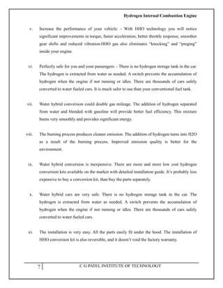 Hydrogen Internal Combustion Engine
7 C G PATEL INSTITUTE OF TECHNOLOGY
v. Increase the performance of your vehicle: - With HHO technology you will notice
significant improvements in torque, faster acceleration, better throttle response, smoother
gear shifts and reduced vibration.HHO gas also eliminates ―knocking‖ and ―pinging‖
inside your engine.
vi. Perfectly safe for you and your passengers: - There is no hydrogen storage tank in the car.
The hydrogen is extracted from water as needed. A switch prevents the accumulation of
hydrogen when the engine if not running or idles. There are thousands of cars safely
converted to water fueled cars. It is much safer to use than your conventional fuel tank.
vii. Water hybrid conversion could double gas mileage. The addition of hydrogen separated
from water and blended with gasoline will provide better fuel efficiency. This mixture
burns very smoothly and provides significant energy.
viii. The burning process produces cleaner emission. The addition of hydrogen turns into H2O
as a result of the burning process. Improved emission quality is better for the
environment.
ix. Water hybrid conversion is inexpensive. There are more and more low cost hydrogen
conversion kits available on the market with detailed installation guide. It‘s probably less
expensive to buy a conversion kit, than buy the parts separately.
x. Water hybrid cars are very safe. There is no hydrogen storage tank in the car. The
hydrogen is extracted from water as needed. A switch prevents the accumulation of
hydrogen when the engine if not running or idles. There are thousands of cars safely
converted to water fueled cars.
xi. The installation is very easy. All the parts easily fit under the hood. The installation of
HHO conversion kit is also reversible, and it doesn‘t void the factory warranty.
 