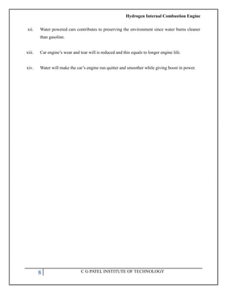Hydrogen Internal Combustion Engine
8 C G PATEL INSTITUTE OF TECHNOLOGY
xii. Water powered cars contributes to preserving the environment since water burns cleaner
than gasoline.
xiii. Car engine‘s wear and tear will is reduced and this equals to longer engine life.
xiv. Water will make the car‘s engine run quitter and smoother while giving boost in power.
 