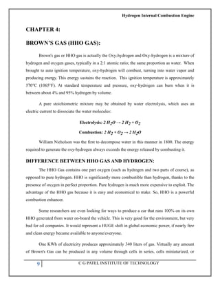 Hydrogen Internal Combustion Engine
9 C G PATEL INSTITUTE OF TECHNOLOGY
CHAPTER 4:
BROWN’S GAS (HHO GAS):
Brown's gas or HHO gas is actually the Oxy-hydrogen and Oxy-hydrogen is a mixture of
hydrogen and oxygen gases, typically in a 2:1 atomic ratio; the same proportion as water. When
brought to auto ignition temperature, oxy-hydrogen will combust, turning into water vapor and
producing energy. This energy sustains the reaction. This ignition temperature is approximately
570°C (1065°F). At standard temperature and pressure, oxy-hydrogen can burn when it is
between about 4% and 95% hydrogen by volume.
A pure stoichiometric mixture may be obtained by water electrolysis, which uses an
electric current to dissociate the water molecules:
Electrolysis: 2 H2O → 2 H2 + O2
Combustion: 2 H2 + O2 → 2 H2O
William Nicholson was the first to decompose water in this manner in 1800. The energy
required to generate the oxy-hydrogen always exceeds the energy released by combusting it.
DIFFERENCE BETWEEN HHO GAS AND HYDROGEN:
The HHO Gas contains one part oxygen (such as hydrogen and two parts of course), as
opposed to pure hydrogen. HHO is significantly more combustible than hydrogen, thanks to the
presence of oxygen in perfect proportion. Pure hydrogen is much more expensive to exploit. The
advantage of the HHO gas because it is easy and economical to make. So, HHO is a powerful
combustion enhancer.
Some researchers are even looking for ways to produce a car that runs 100% on its own
HHO generated from water on-board the vehicle. This is very good for the environment, but very
bad for oil companies. It would represent a HUGE shift in global economic power, if nearly free
and clean energy became available to anyone/everyone.
One KWh of electricity produces approximately 340 liters of gas. Virtually any amount
of Brown's Gas can be produced in any volume through cells in series, cells miniaturized, or
 