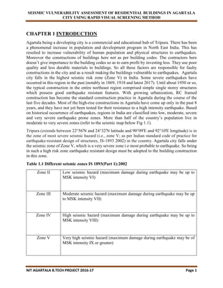 SEISMIC VULNERABILITY ASSESSMENT OF RESIDENTIAL BUILDINGS IN AGARTALA
CITY USING RAPID VISUAL SCREENING METHOD
NIT AGARTALA B.TECH PROJECT 2016-17 Page 1
CHAPTER 1 INTRODUCTION
Agartala being a developing city is a commercial and educational hub of Tripura. There has been
a phenomenal increase in population and development program in North East India. This has
resulted to increase vulnerability of human population and physical structures to earthquakes.
Moreover the constructions of buildings here not as per building codes. The contractors here
doesn’t give importance to the building codes so as to earn profit by investing less. They use poor
quality and less durable materials in buildings. So all these factors are responsible for faulty
constructions in the city and as a result making the buildings vulnerable to earthquakes. Agartala
city falls in the highest seismic risk zone (Zone V) in India. Some severe earthquakes have
occurred in this region in the past (notably in 1869, 1918 and latest 2017). Until about 1950 or so,
the typical construction in the entire northeast region comprised simple single storey structures
which possess good earthquake resistant features. With growing urbanization, RC framed
construction has become the standard construction practice in Agartala during the course of the
last five decades. Most of the high-rise constructions in Agartala have come up only in the past 8
years, and they have not yet been tested for their resistance to a high intensity earthquake. Based
on historical occurrence of earthquakes, regions in India are classified into low, moderate, severe
and very severe earthquake prone zones. More than half of the country’s population live in
moderate to very severe zones (refer to the seismic map below Fig 1.1).
Tripura (extends between 22°56'N and 24°32'N latitude and 90°09'E and 92°10'E longitude) is in
the zone of most severe seismic hazard (i.e., zone V; as per Indian standard code of practice for
earthquake-resistant design of structures, IS-1893 2002) in the country. Agartala city falls under
the seismic zone of Zone V, which is a very severe zone i.e most probable to earthquake. So being
in such a high risk zone earthquake resistant design must be adopted to the building construction
in this zone.
Table 1.1 Different seismic zones IS 1893(Part 1):2002
Zone II Low seismic hazard (maximum damage during earthquake may be up to
MSK intensity VI)
Zone III Moderate seismic hazard (maximum damage during earthquake may be up
to MSK intensity VII)
Zone IV High seismic hazard (maximum damage during earthquake may be up to
MSK intensity VIII)
Zone V Very high seismic hazard (maximum damage during earthquake may be of
MSK intensity IX or greater)
 