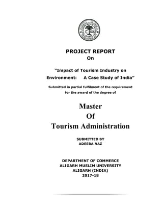 PROJECT REPORT
On
“Impact of Tourism Industry on
Environment: A Case Study of India”
Submitted in partial fulfilment of the requirement
for the award of the degree of
Master
Of
Tourism Administration
SUBMITTED BY
ADEEBA NAZ
DEPARTMENT OF COMMERCE
ALIGARH MUSLIM UNIVERSITY
ALIGARH (INDIA)
2017-18
 