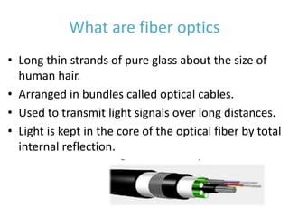 What are fiber optics
• Long thin strands of pure glass about the size of
human hair.
• Arranged in bundles called optical cables.
• Used to transmit light signals over long distances.
• Light is kept in the core of the optical fiber by total
internal reflection.
 