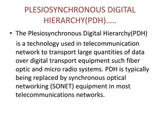PLESIOSYNCHRONOUS DIGITAL
HIERARCHY(PDH)…..
• The Plesiosynchronous Digital Hierarchy(PDH)
is a technology used in telecommunication
network to transport large quantities of data
over digital transport equipment such fiber
optic and micro radio systems. PDH is typically
being replaced by synchronous optical
networking (SONET) equipment in most
telecommunications networks.
 