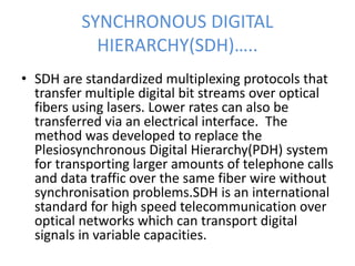 SYNCHRONOUS DIGITAL
HIERARCHY(SDH)…..
• SDH are standardized multiplexing protocols that
transfer multiple digital bit streams over optical
fibers using lasers. Lower rates can also be
transferred via an electrical interface. The
method was developed to replace the
Plesiosynchronous Digital Hierarchy(PDH) system
for transporting larger amounts of telephone calls
and data traffic over the same fiber wire without
synchronisation problems.SDH is an international
standard for high speed telecommunication over
optical networks which can transport digital
signals in variable capacities.
 