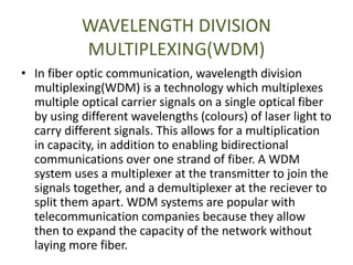 WAVELENGTH DIVISION
MULTIPLEXING(WDM)
• In fiber optic communication, wavelength division
multiplexing(WDM) is a technology which multiplexes
multiple optical carrier signals on a single optical fiber
by using different wavelengths (colours) of laser light to
carry different signals. This allows for a multiplication
in capacity, in addition to enabling bidirectional
communications over one strand of fiber. A WDM
system uses a multiplexer at the transmitter to join the
signals together, and a demultiplexer at the reciever to
split them apart. WDM systems are popular with
telecommunication companies because they allow
then to expand the capacity of the network without
laying more fiber.
 