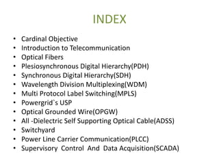 INDEX
• Cardinal Objective
• Introduction to Telecommunication
• Optical Fibers
• Plesiosynchronous Digital Hierarchy(PDH)
• Synchronous Digital Hierarchy(SDH)
• Wavelength Division Multiplexing(WDM)
• Multi Protocol Label Switching(MPLS)
• Powergrid`s USP
• Optical Grounded Wire(OPGW)
• All -Dielectric Self Supporting Optical Cable(ADSS)
• Switchyard
• Power Line Carrier Communication(PLCC)
• Supervisory Control And Data Acquisition(SCADA)
 