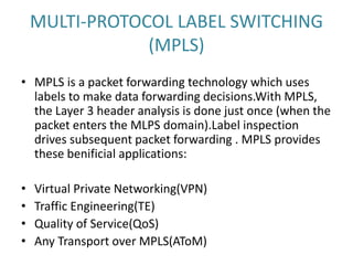 MULTI-PROTOCOL LABEL SWITCHING
(MPLS)
• MPLS is a packet forwarding technology which uses
labels to make data forwarding decisions.With MPLS,
the Layer 3 header analysis is done just once (when the
packet enters the MLPS domain).Label inspection
drives subsequent packet forwarding . MPLS provides
these benificial applications:
• Virtual Private Networking(VPN)
• Traffic Engineering(TE)
• Quality of Service(QoS)
• Any Transport over MPLS(AToM)
 