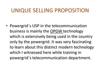 UNIQUE SELLING PROPOSITION
• Powergrid`s USP in the telecommunication
business is mainly the OPGW technology
which is extensively being used in the country
only by the powergrid. It was very fascinating
to learn about this distinct modern technology
which I witnessed here while training in
powergrid`s telecommunication department.
 