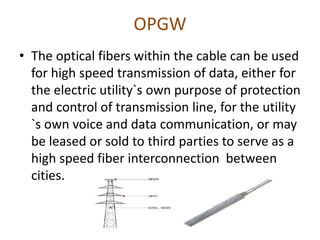 OPGW
• The optical fibers within the cable can be used
for high speed transmission of data, either for
the electric utility`s own purpose of protection
and control of transmission line, for the utility
`s own voice and data communication, or may
be leased or sold to third parties to serve as a
high speed fiber interconnection between
cities.
 