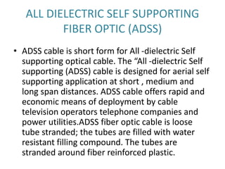 ALL DIELECTRIC SELF SUPPORTING
FIBER OPTIC (ADSS)
• ADSS cable is short form for All -dielectric Self
supporting optical cable. The “All -dielectric Self
supporting (ADSS) cable is designed for aerial self
supporting application at short , medium and
long span distances. ADSS cable offers rapid and
economic means of deployment by cable
television operators telephone companies and
power utilities.ADSS fiber optic cable is loose
tube stranded; the tubes are filled with water
resistant filling compound. The tubes are
stranded around fiber reinforced plastic.
 