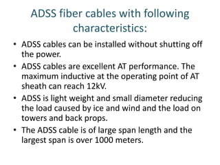 ADSS fiber cables with following
characteristics:
• ADSS cables can be installed without shutting off
the power.
• ADSS cables are excellent AT performance. The
maximum inductive at the operating point of AT
sheath can reach 12kV.
• ADSS is light weight and small diameter reducing
the load caused by ice and wind and the load on
towers and back props.
• The ADSS cable is of large span length and the
largest span is over 1000 meters.
 