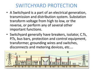SWITCHYARD PROTECTION
• A Switchyard is a part of an electrical generation,
transmission and distribution system. Substation
transform voltage from high to low, or the
reverse, or perform any of several other
important functions.
• Switchyard generally have breakers, isolator, C.Ts,
P.Ts, bus bars, protection and control equipment,
transformer, grounding wires and switches,
disconnects and metering devices, etc….
 