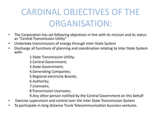 CARDINAL OBJECTIVES OF THE
ORGANISATION:
• The Corporation has set following objectives in line with its mission and its status
as “Central Transmission Utility”
• Undertake transmissions of energy through Inter-State System
• Discharge all functions of planning and coordination relating to Inter State System
with-
1.State Transmission Utility;
2.Central Government;
3.State Government;
4.Generating Companies;
5.Regional electricity Boards;
6.Authority;
7.Licensees;
8.Transmission Licensees;
9.Any other person notified by the Central Government on this behalf
• Exercise supervision and control over the Inter State Transmission System
• To participate in long distance Trunk Telecommunication business ventures.
 