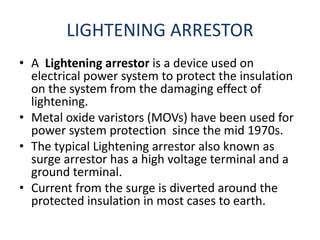 LIGHTENING ARRESTOR
• A Lightening arrestor is a device used on
electrical power system to protect the insulation
on the system from the damaging effect of
lightening.
• Metal oxide varistors (MOVs) have been used for
power system protection since the mid 1970s.
• The typical Lightening arrestor also known as
surge arrestor has a high voltage terminal and a
ground terminal.
• Current from the surge is diverted around the
protected insulation in most cases to earth.
 