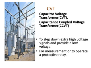 CVT
Capacitor Voltage
Transformer(CVT),
Capacitance Coupled Voltage
Transformer(CCVT)
• To step down extra high voltage
signals and provide a low
voltage.
• For measurement or to operate
a protective relay.
 
