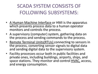 SCADA SYSTEM CONSISTS OF
FOLLOWING SUBSYSTEMS:
• A Human Machine Interface or HMI is the apparatus
which presents process data to a human operator
monitors and controls the process.
• A supervisory (computer) system, gathering data on
the process and sending commands to the process.
• Remote Terminal Units(RTUs) connecting to sensors in
the process, converting sensor signals to digital data
and sending digital data to the supervisory system.
• Facility processes occur both in public facilities and
private ones, including buildings, airports, ships, and
space stations. They monitor and control HVAC, access,
and energy consumption.
 
