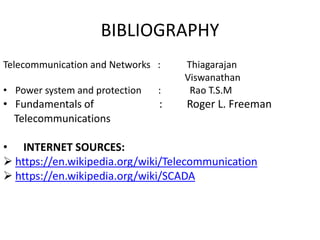 BIBLIOGRAPHY
Telecommunication and Networks : Thiagarajan
Viswanathan
• Power system and protection : Rao T.S.M
• Fundamentals of : Roger L. Freeman
Telecommunications
• INTERNET SOURCES:
 https://en.wikipedia.org/wiki/Telecommunication
 https://en.wikipedia.org/wiki/SCADA
 