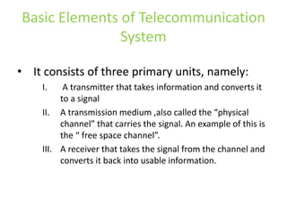 Basic Elements of Telecommunication
System
• It consists of three primary units, namely:
I. A transmitter that takes information and converts it
to a signal
II. A transmission medium ,also called the “physical
channel” that carries the signal. An example of this is
the “ free space channel”.
III. A receiver that takes the signal from the channel and
converts it back into usable information.
 