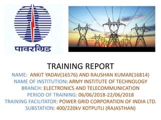 TRAINING REPORT
NAME: ANKIT YADAV(16576) AND RAUSHAN KUMAR(16814)
NAME OF INSTITUTION: ARMY INSTITUTE OF TECHNOLOGY
BRANCH: ELECTRONICS AND TELECOMMUNICATION
PERIOD OF TRAINING: 06/06/2018-22/06/2018
TRAINING FACILITATOR: POWER GRID CORPORATION OF INDIA LTD.
SUBSTATION: 400/220kV KOTPUTLI (RAJASTHAN)
 