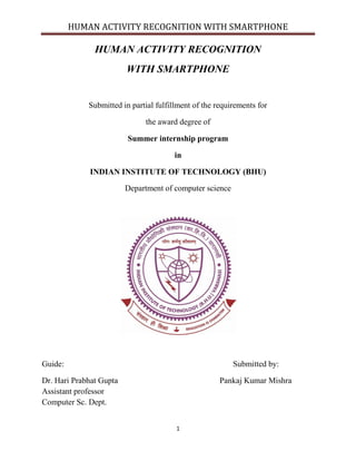 HUMAN ACTIVITY RECOGNITION WITH SMARTPHONE
1
HUMAN ACTIVITY RECOGNITION
WITH SMARTPHONE
Submitted in partial fulfillment of the requirements for
the award degree of
Summer internship program
in
INDIAN INSTITUTE OF TECHNOLOGY (BHU)
Department of computer science
Guide: Submitted by:
Dr. Hari Prabhat Gupta Pankaj Kumar Mishra
Assistant professor
Computer Sc. Dept.
 