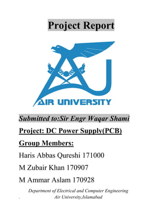 Project Report
Submitted to:Sir Engr Waqar Shami
Project: DC Power Supply(PCB)
Group Members:
Haris Abbas Qureshi 171000
M Zubair Khan 170907
M Ammar Aslam 170928
Department of Electrical and Computer Engineering
. Air University,Islamabad
 