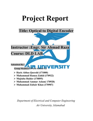 Project Report
Title: Optical to Digital Encoder
Instructor :Engr. Sir Ahmad Raza
Course: DLD LAB
Submitted By:-
Group Members:(Work Station-12)
 Haris Abbas Qureshi (171000)
 Muhammad Hamza Zahid (170922)
 Mujtaba Haider (170895)
 Muhammad Ammar Aslam( 170928)
 Muhammad Zubair Khan (170907)
Department of Electrical and Computer Engineering
Air University, Islamabad
 