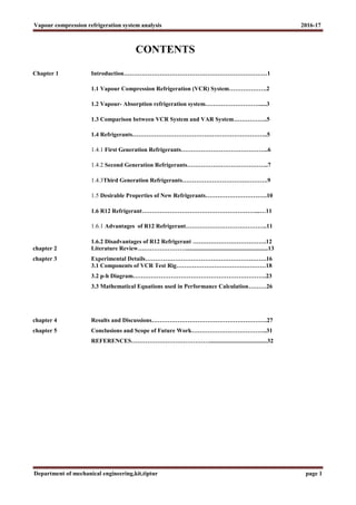 Vapour compression refrigeration system analysis 2016-17
Department of mechanical engineering,kit,tiptur page 1
CONTENTS
Chapter 1 Introduction………………………………………………………………1
1.1 Vapour Compression Refrigeration (VCR) System……………….2
1.2 Vapour- Absorption refrigeration system……………………….....3
1.3 Comparison between VCR System and VAR System……………..5
1.4 Refrigerants…………………………………………………………..5
1.4.1 First Generation Refrigerants……………………………………..6
1.4.2 Second Generation Refrigerants…………………………………..7
1.4.3Third Generation Refrigerants…………………………………….9
1.5 Desirable Properties of New Refrigerants………………………….10
1.6 R12 Refrigerant…………………………………………………...…11
1.6.1 Advantages of R12 Refrigerant…………………………………..11
1.6.2 Disadvantages of R12 Refrigerant ……………………………….12
chapter 2 Literature Review…………………….......................................................13
chapter 3 Experimental Details…………………………………………………….16
3.1 Components of VCR Test Rig………………………………………18
3.2 p-h Diagram………………………………………………………….23
3.3 Mathematical Equations used in Performance Calculation………26
chapter 4 Results and Discussions………………………………………………….27
chapter 5 Conclusions and Scope of Future Work………………………………..31
REFERENCES………………………………….......................................32
 