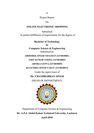 A
Project Report
On
ONLINE ELECTRONIC SHOPPING
Submitted
In partial fulfillment of requirements for the degree of
Bachelor of Technology
In
Computer Science & Engineering
Submitted by
ABHISHEK SINGH CHAUHAN (1474810001)
AMIT KUMAR VERMA (1474810003)
ARNIKA GUPTA (1474810009)
KULENDRA SINGH YADAV (1474810013)
Under the supervision of
Mr. CHANDRABHAN SINGH
(HEAD OF DEPARTMENT)
Department of Computer Science & Engineering
Dr. A.P.J. Abdul Kalam Technical University, Lucknow
April 2018
 