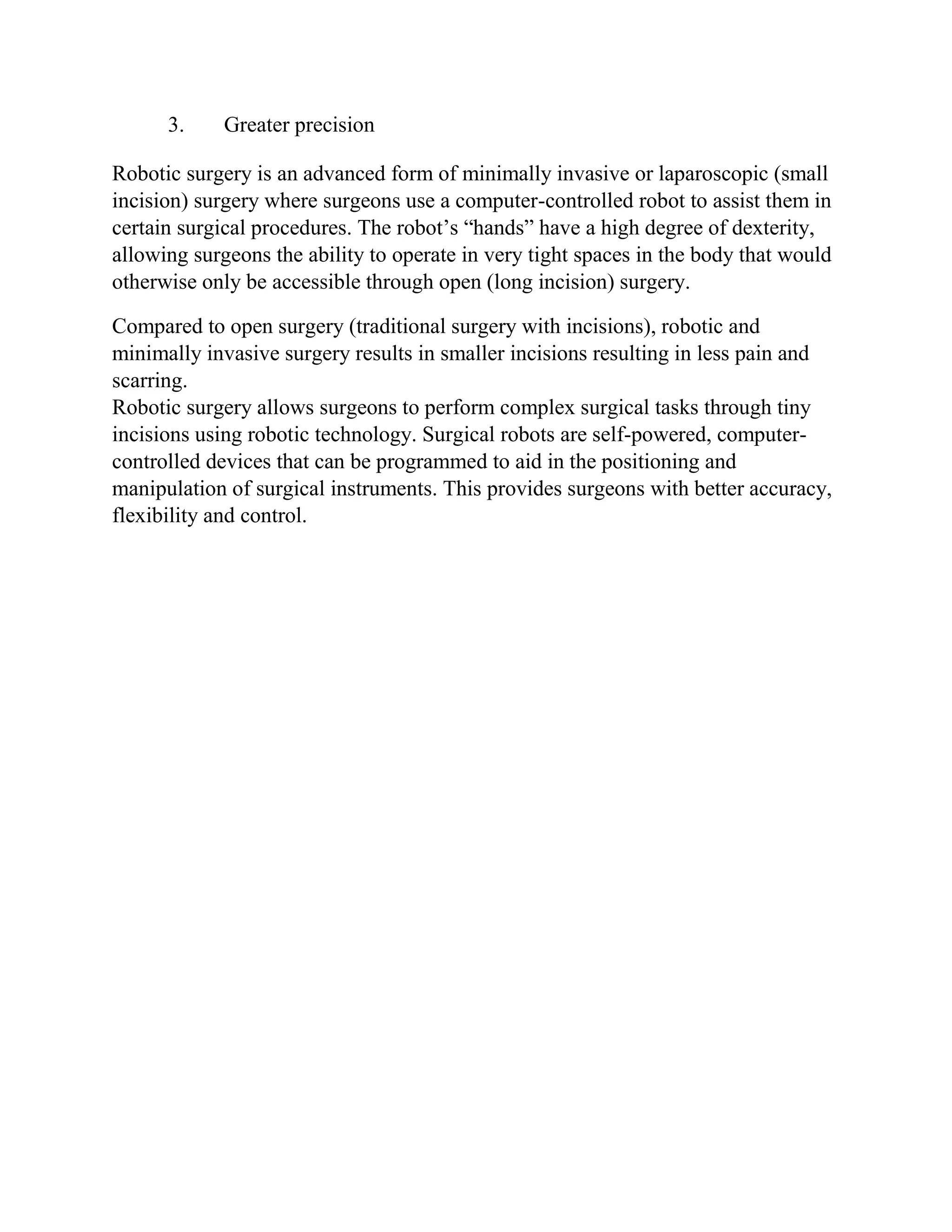 3. Greater precision
Robotic surgery is an advanced form of minimally invasive or laparoscopic (small
incision) surgery where surgeons use a computer-controlled robot to assist them in
certain surgical procedures. The robot’s “hands” have a high degree of dexterity,
allowing surgeons the ability to operate in very tight spaces in the body that would
otherwise only be accessible through open (long incision) surgery.
Compared to open surgery (traditional surgery with incisions), robotic and
minimally invasive surgery results in smaller incisions resulting in less pain and
scarring.
Robotic surgery allows surgeons to perform complex surgical tasks through tiny
incisions using robotic technology. Surgical robots are self-powered, computer-
controlled devices that can be programmed to aid in the positioning and
manipulation of surgical instruments. This provides surgeons with better accuracy,
flexibility and control.
 
