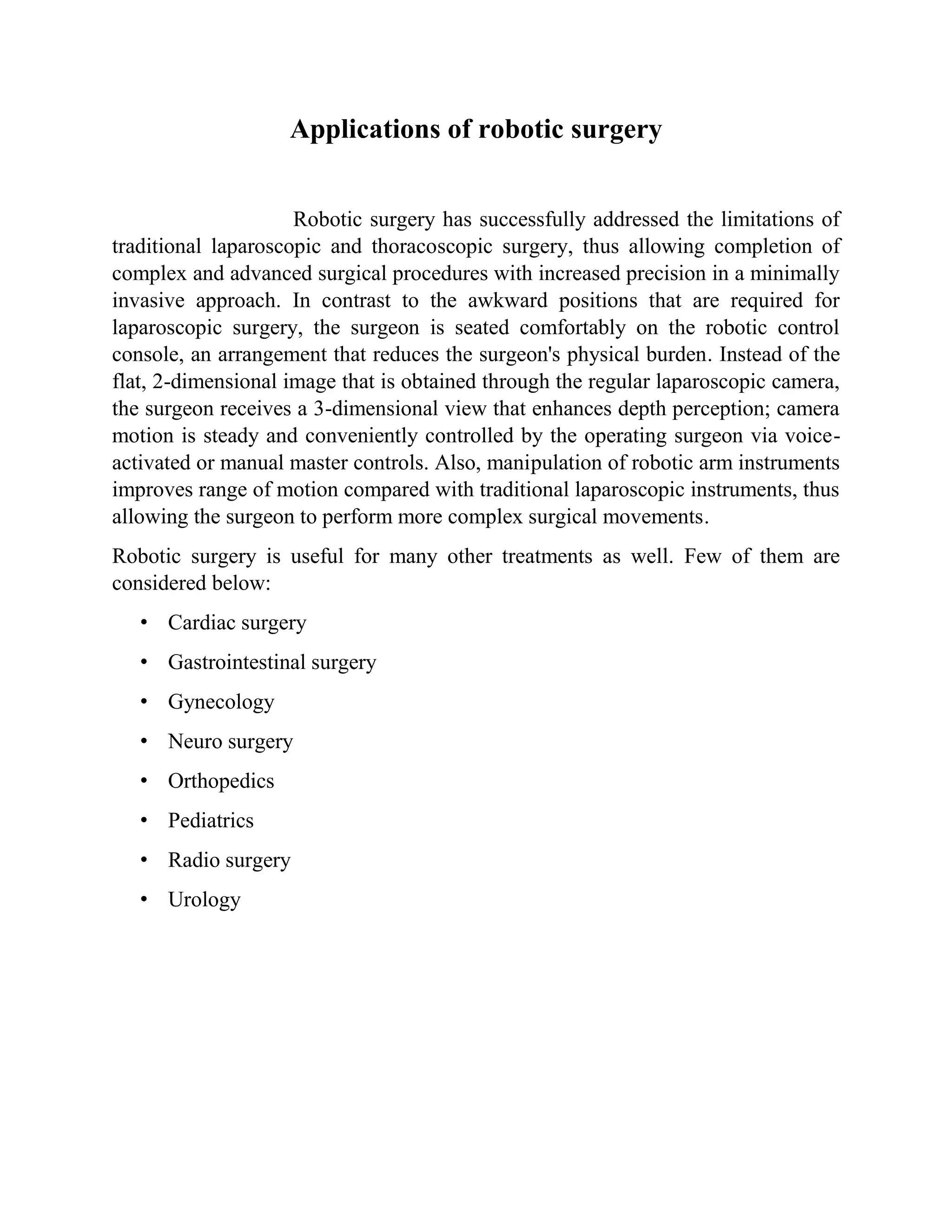 Applications of robotic surgery
Robotic surgery has successfully addressed the limitations of
traditional laparoscopic and thoracoscopic surgery, thus allowing completion of
complex and advanced surgical procedures with increased precision in a minimally
invasive approach. In contrast to the awkward positions that are required for
laparoscopic surgery, the surgeon is seated comfortably on the robotic control
console, an arrangement that reduces the surgeon's physical burden. Instead of the
flat, 2-dimensional image that is obtained through the regular laparoscopic camera,
the surgeon receives a 3-dimensional view that enhances depth perception; camera
motion is steady and conveniently controlled by the operating surgeon via voice-
activated or manual master controls. Also, manipulation of robotic arm instruments
improves range of motion compared with traditional laparoscopic instruments, thus
allowing the surgeon to perform more complex surgical movements.
Robotic surgery is useful for many other treatments as well. Few of them are
considered below:
• Cardiac surgery
• Gastrointestinal surgery
• Gynecology
• Neuro surgery
• Orthopedics
• Pediatrics
• Radio surgery
• Urology
 