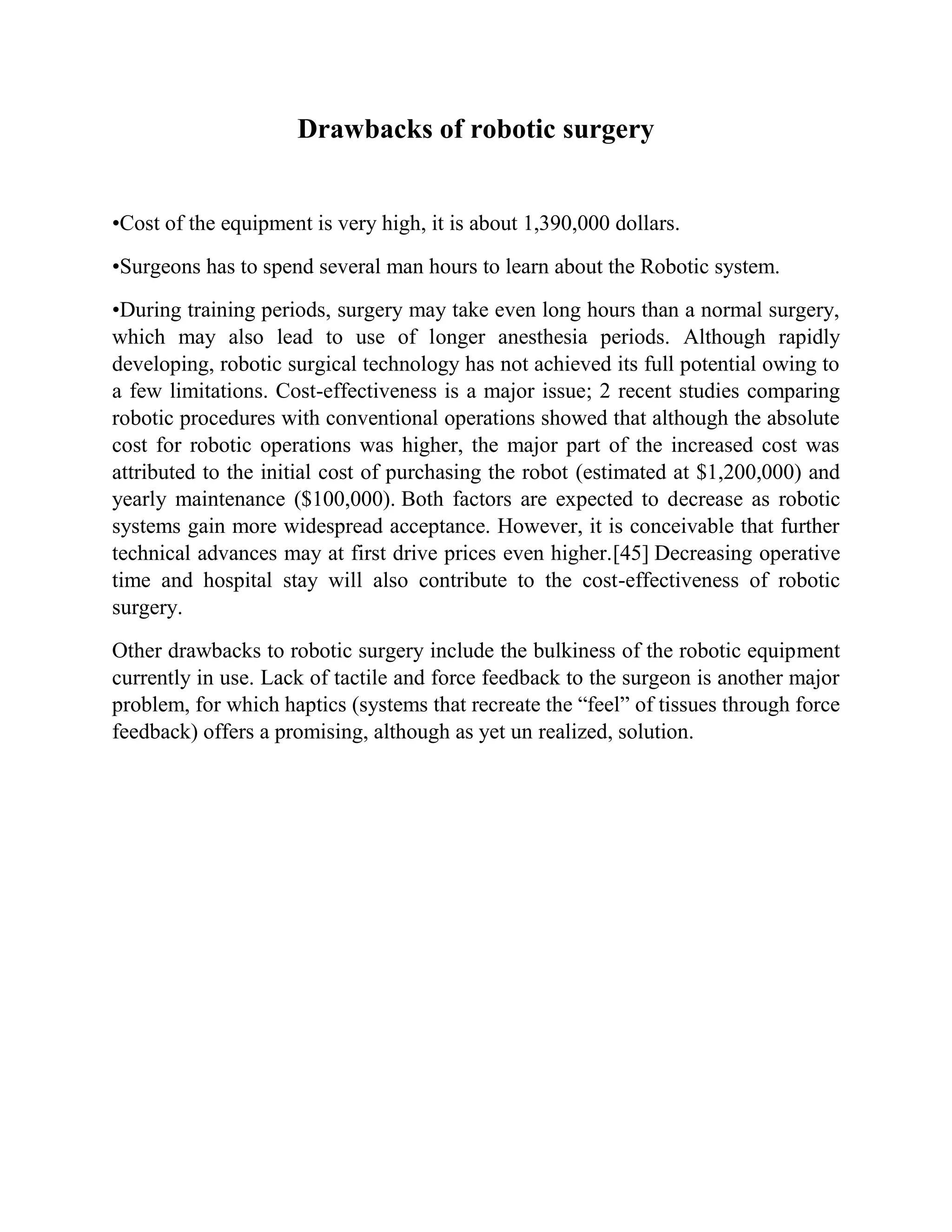 Drawbacks of robotic surgery
•Cost of the equipment is very high, it is about 1,390,000 dollars.
•Surgeons has to spend several man hours to learn about the Robotic system.
•During training periods, surgery may take even long hours than a normal surgery,
which may also lead to use of longer anesthesia periods. Although rapidly
developing, robotic surgical technology has not achieved its full potential owing to
a few limitations. Cost-effectiveness is a major issue; 2 recent studies comparing
robotic procedures with conventional operations showed that although the absolute
cost for robotic operations was higher, the major part of the increased cost was
attributed to the initial cost of purchasing the robot (estimated at $1,200,000) and
yearly maintenance ($100,000). Both factors are expected to decrease as robotic
systems gain more widespread acceptance. However, it is conceivable that further
technical advances may at first drive prices even higher.[45] Decreasing operative
time and hospital stay will also contribute to the cost-effectiveness of robotic
surgery.
Other drawbacks to robotic surgery include the bulkiness of the robotic equipment
currently in use. Lack of tactile and force feedback to the surgeon is another major
problem, for which haptics (systems that recreate the “feel” of tissues through force
feedback) offers a promising, although as yet un realized, solution.
 