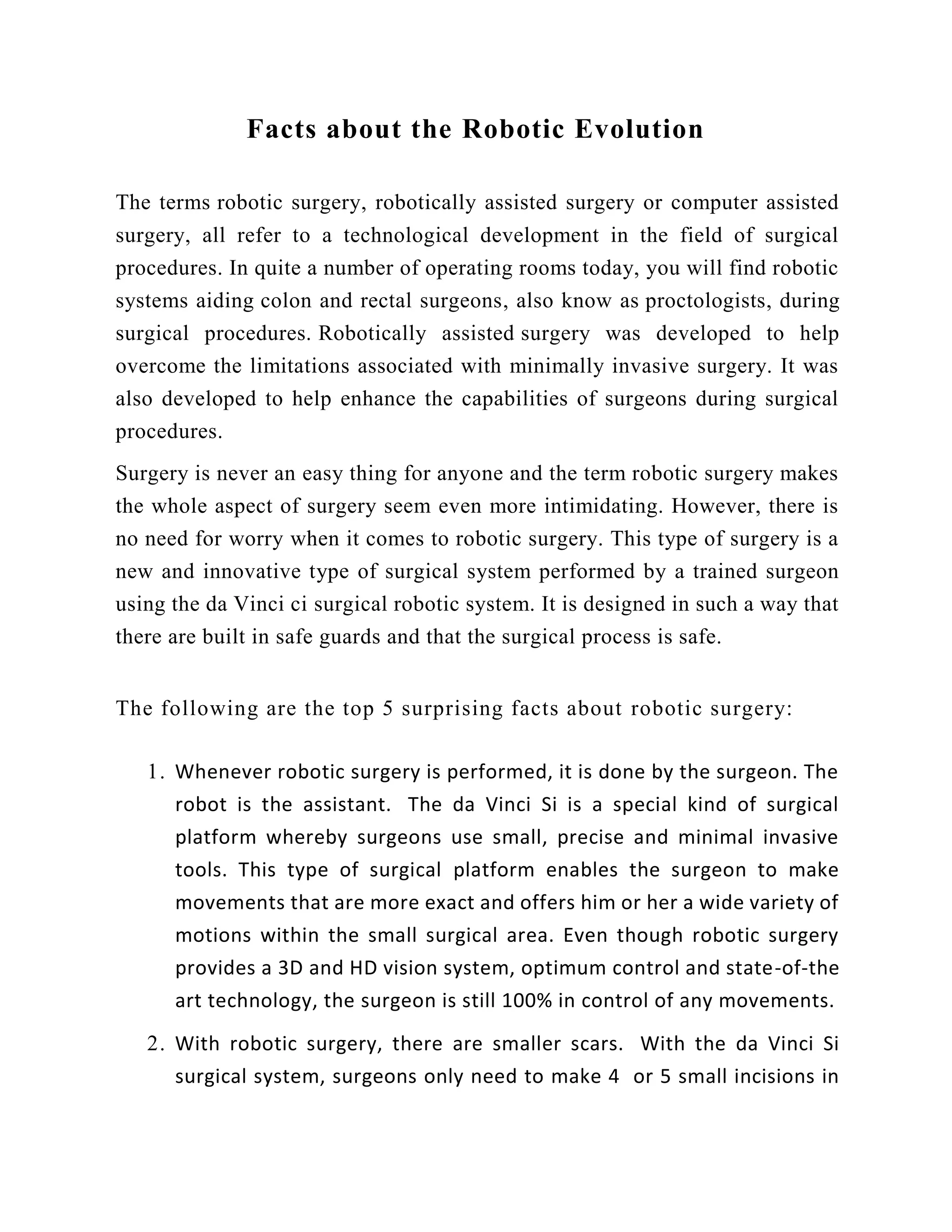 Facts about the Robotic Evolution
The terms robotic surgery, robotically assisted surgery or computer assisted
surgery, all refer to a technological development in the field of surgical
procedures. In quite a number of operating rooms today, you will find robotic
systems aiding colon and rectal surgeons, also know as proctologists, during
surgical procedures. Robotically assisted surgery was developed to help
overcome the limitations associated with minimally invasive surgery. It was
also developed to help enhance the capabilities of surgeons during surgical
procedures.
Surgery is never an easy thing for anyone and the term robotic surgery makes
the whole aspect of surgery seem even more intimidating. However, there is
no need for worry when it comes to robotic surgery. This type of surgery is a
new and innovative type of surgical system performed by a trained surgeon
using the da Vinci ci surgical robotic system. It is designed in such a way that
there are built in safe guards and that the surgical process is safe.
The following are the top 5 surprising facts about robotic surgery:
1. Whenever robotic surgery is performed, it is done by the surgeon. The
robot is the assistant. The da Vinci Si is a special kind of surgical
platform whereby surgeons use small, precise and minimal invasive
tools. This type of surgical platform enables the surgeon to make
movements that are more exact and offers him or her a wide variety of
motions within the small surgical area. Even though robotic surgery
provides a 3D and HD vision system, optimum control and state-of-the
art technology, the surgeon is still 100% in control of any movements.
2. With robotic surgery, there are smaller scars. With the da Vinci Si
surgical system, surgeons only need to make 4 or 5 small incisions in
 